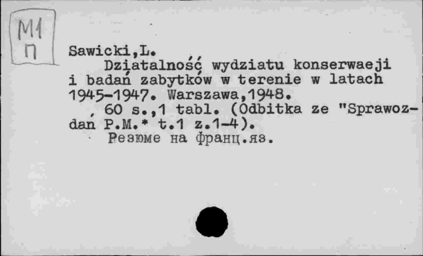 ﻿Sawicki, L.
Dziatalnosc wydziatu konserwaeji і badan zabytkow w terenie w latach '1945-1947« Warszawa, 1948.
, 60 s.,1 tabl« (Odbitka ze "Sprawoz-dan P.M.* t«1 z.1-4).
Резюме на франц.яз.